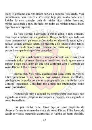 todos os corações que vos amam no Céu e na terra, Vos saúdo, Mãe
queridíssima, Vos venero e Vos elejo hoje por minha Soberana e
Rainha do meu coração, guia da minha vida, minha Protetora,
minha Advogada e meu Refúgio em todas as minhas necessidades
espirituais e corporais.

        Eu Vos ofereço e consagro a minha alma, o meu coração,
meu corpo e tudo o que me pertence. Desejo também que todos os
meus pensamentos, palavras, ações, todos os alentos de respiração e
batidas do meu coração sejam, no presente e no futuro, outros tantos
atos de louvor da Santíssima Trindade por todos os privilégios e
graças incomparáveis que Vos concedeu.

        Ó Virgem amabilíssima! Entrego confiante em vossas mãos
maternais todos os meus desejos e propósitos, e não quero nunca
aspirar a algo mais além do que seja conforme com a Vontade do
vosso Divino Filho e com a vossa.

        Aceitai-me, Vos rogo, queridíssima Mãe, entre os vossos
filhos prediletos e no número dos vossos servos escolhidos,
privilegiados de poder colaborar na preparação do triunfo do vosso
Coração Imaculado. Considerai-me e tratai-me inteiramente como
vossa propriedade.

       Disponde de mim e conduzi-me sempre e em todo lugar, não
segundo as minhas próprias inclinações e desejos, mas segundo o
vosso beneplácito.

        Eu, por minha parte, tomo hoje o firme propósito de
observar fielmente os mandamentos do vosso Divino Filho Jesus, de
seguir as vossas maternais exortações, ó Rainha do Santo Rosário,

                                42
 