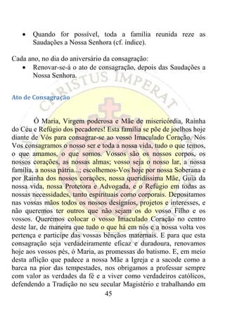 •   Quando for possível, toda a família reunida reze as
        Saudações a Nossa Senhora (cf. índice).

Cada ano, no dia do aniversário da consagração:
   • Renovar-se-á o ato de consagração, depois das Saudações a
       Nossa Senhora.


Ato de Consagração 

 
        Ó Maria, Virgem poderosa e Mãe de misericórdia, Rainha
do Céu e Refúgio dos pecadores! Esta família se põe de joelhos hoje
diante de Vós para consagrar-se ao vosso Imaculado Coração. Nós
Vos consagramos o nosso ser e toda a nossa vida, tudo o que temos,
o que amamos, o que somos. Vossos são os nossos corpos, os
nossos corações, as nossas almas; vosso seja o nosso lar, a nossa
família, a nossa pátria...; escolhemos-Vos hoje por nossa Soberana e
por Rainha dos nossos corações, nossa queridíssima Mãe, Guia da
nossa vida, nossa Protetora e Advogada, e o Refúgio em todas as
nossas necessidades, tanto espirituais como corporais. Depositamos
nas vossas mãos todos os nossos desígnios, projetos e interesses, e
não queremos ter outros que não sejam os do vosso Filho e os
vossos. Queremos colocar o vosso Imaculado Coração no centro
deste lar, de maneira que tudo o que há em nós e a nossa volta vos
pertença e participe das vossas bênçãos maternais. E para que esta
consagração seja verdadeiramente eficaz e duradoura, renovamos
hoje aos vossos pés, ó Maria, as promessas do batismo. E, em meio
desta aflição que padece a nossa Mãe a Igreja e a sacode como a
barca na pior das tempestades, nos obrigamos a professar sempre
com valor as verdades da fé e a viver como verdadeiros católicos,
defendendo a Tradição no seu secular Magistério e trabalhando em
                                   45
 