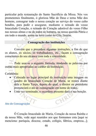 particular pela restauração do Santo Sacrifício da Missa. Nós vos
prometemos finalmente, ó gloriosa Mãe de Deus e terna Mãe dos
homens, consagrar todo o nossa coração ao serviço do vosso culto
bendito, para pedir e assegurar, mediante o reinado do vosso
Imaculado Coração, o reinado do Coração adorável do vosso Filho
nas nossas almas e na de todos os homens, na nossa querida Pátria e
em todo o mundo, assim na terra como no Céu. Amém.

                  Consagração das instituições

       Convém que a precedam algumas instruções, a fim de que
os alunos, os sócios, os trabalhadores, etc., façam a consagração
conscientes do seu alcance com toda a sinceridade.

        Pode usar-se a seguinte fórmula, mudando as palavras por
outras mais apropriadas ao caráter da instituição.

Cerimônia:
   • Colocada no lugar principal da instituição uma imagem ou
      quadro do Imaculado Coração de Maria, se rezará diante
      dela o Santo Terço, depois do qual, o diretor ou presidente
      pronunciará o ato de consagração em nome de todos.
   • Uma vez terminado, o sacerdote presente dará a sua benção.
 

Ato de Consagração 

 
       Ó Coração Imaculado de Maria, Coração da nossa Rainha e
da nossa Mãe, vede aqui reunidos aos que formamos esta [aqui se
menciona: paróquia, diocese, estado, colégio, fábrica, empresa...];
                                46
 