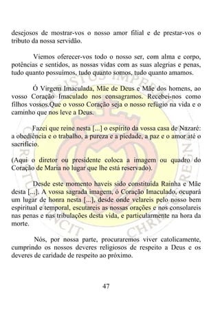 desejosos de mostrar-vos o nosso amor filial e de prestar-vos o
tributo da nossa servidão.

       Viemos oferecer-vos todo o nosso ser, com alma e corpo,
potências e sentidos, as nossas vidas com as suas alegrias e penas,
tudo quanto possuímos, tudo quanto somos, tudo quanto amamos.

        Ó Virgem Imaculada, Mãe de Deus e Mãe dos homens, ao
vosso Coração Imaculado nos consagramos. Recebei-nos como
filhos vossos.Que o vosso Coração seja o nosso refúgio na vida e o
caminho que nos leve a Deus.

        Fazei que reine nesta [...] o espírito da vossa casa de Nazaré:
a obediência e o trabalho, a pureza e a piedade, a paz e o amor até o
sacrifício.

(Aqui o diretor ou presidente coloca a imagem ou quadro do
Coração de Maria no lugar que lhe está reservado).

         Desde este momento haveis sido constituída Rainha e Mãe
desta [...]. A vossa sagrada imagem, ó Coração Imaculado, ocupará
um lugar de honra nesta [...], desde onde velareis pelo nosso bem
espiritual e temporal, escutareis as nossas orações e nos consolareis
nas penas e nas tribulações desta vida, e particularmente na hora da
morte.

        Nós, por nossa parte, procuraremos viver catolicamente,
cumprindo os nossos deveres religiosos de respeito a Deus e os
deveres de caridade de respeito ao próximo.



                                  47
 