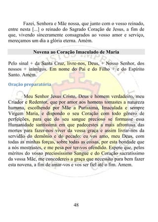 Fazei, Senhora e Mãe nossa, que junto com o vosso reinado,
entre nesta [...] o reinado do Sagrado Coração de Jesus, a fim de
que, vivendo sinceramente consagrados ao vosso amor e serviço,
mereçamos um dia a glória eterna. Amém.

            Novena ao Coração Imaculado de Maria

Pelo sinal + da Santa Cruz, livre-nos, Deus, + Nosso Senhor, dos
nossos + inimigos. Em nome do Pai e do Filho + e do Espírito
Santo. Amém.
Oração preparatória 

        Meu Senhor Jesus Cristo, Deus e homem verdadeiro, meu
Criador e Redentor, que por amor aos homens tomastes a natureza
humana, escolhendo por Mãe a Puríssima, Imaculada e sempre
Virgem Maria, e dispondo o seu Coração com todo gênero de
perfeições, para que do seu sangue precioso se formasse essa
Humanidade santíssima em que padecestes a mais afrontosa das
mortes para fazer-nos viver da vossa graça e assim livrar-nos da
servidão do demônio e do pecado: eu vos amo, meu Deus, com
todas as minhas forças, sobre todas as coisas, por esta bondade que
a nós mostrastes, e me pesa por ter-vos ofendido. Espero que, pelos
méritos do vosso preciosíssimo Sangue e do Coração sacratíssimo
da vossa Mãe, me concedereis a graça que necessito para bem fazer
esta novena, a fim de amar-vos e vos ser fiel até o fim. Amem.




                                48
 