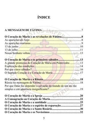 ÍNDICE


A MENSAGEM DE FÁTIMA .......................................................7

O Coração de Maria e as revelações de Fátima............................8
As aparições do Anjo ........................................................................8
As aparições marianas .......................................................................9
13 de junho ......................................................................................10
13 de julho.......................................................................................11
Nossa Senhora voltou......................................................................13

O Coração de Maria e os primeiros sábados ..............................13
A grande promessa do Coração de Maria em Pontevedra ..............13
Explicação das condições................................................................14
Por que cinco sábados? ...................................................................16
O Sagrado Coração e o Coração de Maria ......................................17

O Coração de Maria e a Rússia....................................................18
Rússia na mensagem de Fátima ......................................................18
Por que Deus faz depender a salvação do mundo de um ato tão
simples e em aparência insignificante? ...........................................19

O Coração de Maria e a Igreja ....................................................20
A Consagração ao Coração de Maria..........................................22
O Coração de Maria e a santidade ..............................................25
O Coração de Maria e o espírito de reparação...........................27
O Coração de Maria e o Santo Rosário.......................................30
O Coração de Maria e os Novíssimos ..........................................32

                                                 5
 