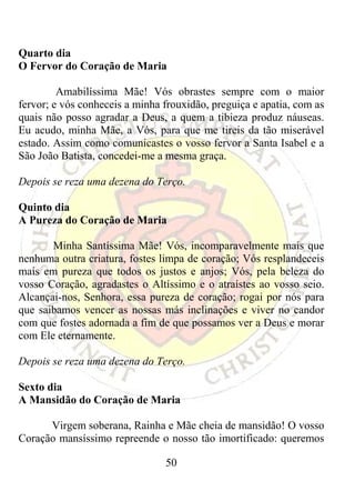 Quarto dia
O Fervor do Coração de Maria

         Amabilíssima Mãe! Vós obrastes sempre com o maior
fervor; e vós conheceis a minha frouxidão, preguiça e apatia, com as
quais não posso agradar a Deus, a quem a tibieza produz náuseas.
Eu acudo, minha Mãe, a Vós, para que me tireis da tão miserável
estado. Assim como comunicastes o vosso fervor a Santa Isabel e a
São João Batista, concedei-me a mesma graça.

Depois se reza uma dezena do Terço.

Quinto dia
A Pureza do Coração de Maria

       Minha Santíssima Mãe! Vós, incomparavelmente mais que
nenhuma outra criatura, fostes limpa de coração; Vós resplandeceis
mais em pureza que todos os justos e anjos; Vós, pela beleza do
vosso Coração, agradastes o Altíssimo e o atraístes ao vosso seio.
Alcançai-nos, Senhora, essa pureza de coração; rogai por nós para
que saibamos vencer as nossas más inclinações e viver no candor
com que fostes adornada a fim de que possamos ver a Deus e morar
com Ele eternamente.

Depois se reza uma dezena do Terço.

Sexto dia
A Mansidão do Coração de Maria

      Virgem soberana, Rainha e Mãe cheia de mansidão! O vosso
Coração mansíssimo repreende o nosso tão imortificado: queremos

                                50
 