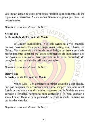 vos imitar; desde hoje nos propomos reprimir os movimentos da ira
e praticar a mansidão. Alcançai-nos, Senhora, a graça que para isso
necessitamos.

Depois se reza uma dezena do Terço.

Sétimo dia
A Humildade do Coração de Maria

        Ó Virgem humilíssima! Vós sois Senhora, e vos chamais
escrava; Vós sois eleita para o lugar mais distinguido, e buscais o
último; Vós conheceis o mérito da humildade, e por isso a enraizais
profundamente: alcançai-me esses sentimentos de humildade dos
que Vós estais animada; fazei que vos imite nesta humildade de
coração de que me dais tão brilhante exemplo.

Depois se reza uma dezena do Terço.

Oitavo dia
A Fortaleza do Coração de Maria

        Minha Mãe! Vós conheceis a minha covardia e debilidade,
que por desgraça me acompanharam quase sempre: pela admirável
fortaleza que tanto vos distinguiu, rogo-vos que infundais no meu
coração a fortaleza necessária para confessar a fé, para guardar a
santa Lei de Deus e para prescindir de todo respeito humano na
prática das virtudes.

Depois se reza uma dezena do Terço.



                                51
 