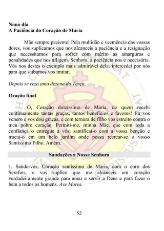 Nono dia
A Paciência do Coração de Maria

        Mãe sempre paciente! Pela multidão e veemência das vossas
dores, vos suplicamos que nos alcanceis a paciência e a resignação
que necessitamos para sofrer com mérito as amarguras e
penalidades que nos afligem. Senhora, a paciência nos é necessária.
Vós nos destes o exemplo mais admirável dela: intercedei por nós
para que saibamos vos imitar.

Depois se reza uma dezena do Terço.

Oração final

         Ó, Coração dulcíssimo de Maria, de quem recebi
continuamente tantas graças, tantos benefícios e favores! Eu vos
venero e vos dou graças, e com ternura de filho vos estreito contra o
meu pobre coração. Permiti-me, minha Mãe, que com toda a
confiança o entregue a vós; santificai-o com a vossa benção e
trocai-o em um belo jardim onde possa recrear-se o vosso
Santíssimo Filho. Amém.

                   Saudações a Nossa Senhora

1. Saúdo-vos, Coração santíssimo de Maria, com o coro dos
Serafins, e vos suplico que me alcanceis um coração
verdadeiramente grande para amar e servir a Deus e para fazer o
bem a todos os homens. Ave Maria.




                                 52
 