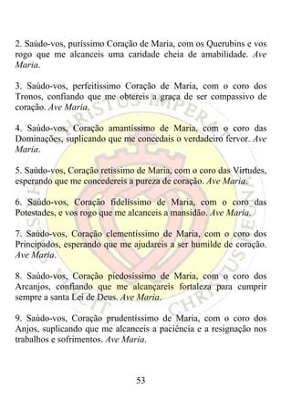 2. Saúdo-vos, puríssimo Coração de Maria, com os Querubins e vos
rogo que me alcanceis uma caridade cheia de amabilidade. Ave
Maria.

3. Saúdo-vos, perfeitíssimo Coração de Maria, com o coro dos
Tronos, confiando que me obtereis a graça de ser compassivo de
coração. Ave Maria.

4. Saúdo-vos, Coração amantíssimo de Maria, com o coro das
Dominações, suplicando que me concedais o verdadeiro fervor. Ave
Maria.

5. Saúdo-vos, Coração retíssimo de Maria, com o coro das Virtudes,
esperando que me concedereis a pureza de coração. Ave Maria.

6. Saúdo-vos, Coração fidelíssimo de Maria, com o coro das
Potestades, e vos rogo que me alcanceis a mansidão. Ave Maria.

7. Saúdo-vos, Coração clementíssimo de Maria, com o coro dos
Principados, esperando que me ajudareis a ser humilde de coração.
Ave Maria.

8. Saúdo-vos, Coração piedosíssimo de Maria, com o coro dos
Arcanjos, confiando que me alcançareis fortaleza para cumprir
sempre a santa Lei de Deus. Ave Maria.

9. Saúdo-vos, Coração prudentíssimo de Maria, com o coro dos
Anjos, suplicando que me alcanceis a paciência e a resignação nos
trabalhos e sofrimentos. Ave Maria.



                               53
 