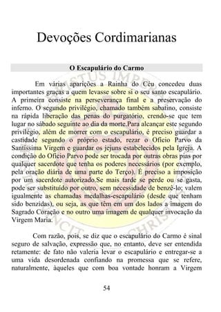Devoções Cordimarianas

                    O Escapulário do Carmo

         Em várias aparições a Rainha do Céu concedeu duas
importantes graças a quem levasse sobre si o seu santo escapulário.
A primeira consiste na perseverança final e a preservação do
inferno. O segundo privilégio, chamado também sabatino, consiste
na rápida liberação das penas do purgatório, crendo-se que tem
lugar no sábado seguinte ao dia da morte.Para alcançar este segundo
privilégio, além de morrer com o escapulário, é preciso guardar a
castidade segundo o próprio estado, rezar o Ofício Parvo da
Santíssima Virgem e guardar os jejuns estabelecidos pela Igreja. A
condição do Ofício Parvo pode ser trocada por outras obras pias por
qualquer sacerdote que tenha os poderes necessários (por exemplo,
pela oração diária de uma parte do Terço). É preciso a imposição
por um sacerdote autorizado.Se mais tarde se perde ou se gasta,
pode ser substituído por outro, sem necessidade de benzê-lo; valem
igualmente as chamadas medalhas-escapulário (desde que tenham
sido benzidas), ou seja, as que têm em um dos lados a imagem do
Sagrado Coração e no outro uma imagem de qualquer invocação da
Virgem Maria.

       Com razão, pois, se diz que o escapulário do Carmo é sinal
seguro de salvação, expressão que, no entanto, deve ser entendida
retamente: de fato não valeria levar o escapulário e entregar-se a
uma vida desordenada confiando na promessa que se refere,
naturalmente, àqueles que com boa vontade honram a Virgem

                                54
 