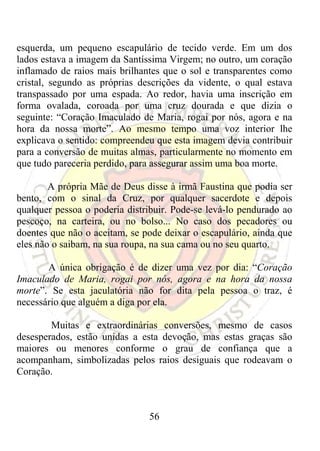 esquerda, um pequeno escapulário de tecido verde. Em um dos
lados estava a imagem da Santíssima Virgem; no outro, um coração
inflamado de raios mais brilhantes que o sol e transparentes como
cristal, segundo as próprias descrições da vidente, o qual estava
transpassado por uma espada. Ao redor, havia uma inscrição em
forma ovalada, coroada por uma cruz dourada e que dizia o
seguinte: “Coração Imaculado de Maria, rogai por nós, agora e na
hora da nossa morte”. Ao mesmo tempo uma voz interior lhe
explicava o sentido: compreendeu que esta imagem devia contribuir
para a conversão de muitas almas, particularmente no momento em
que tudo pareceria perdido, para assegurar assim uma boa morte.

        A própria Mãe de Deus disse à irmã Faustina que podia ser
bento, com o sinal da Cruz, por qualquer sacerdote e depois
qualquer pessoa o poderia distribuir. Pode-se levá-lo pendurado ao
pescoço, na carteira, ou no bolso... No caso dos pecadores ou
doentes que não o aceitam, se pode deixar o escapulário, ainda que
eles não o saibam, na sua roupa, na sua cama ou no seu quarto.

       A única obrigação é de dizer uma vez por dia: “Coração
Imaculado de Maria, rogai por nós, agora e na hora da nossa
morte”. Se esta jaculatória não for dita pela pessoa o traz, é
necessário que alguém a diga por ela.

        Muitas e extraordinárias conversões, mesmo de casos
desesperados, estão unidas a esta devoção, mas estas graças são
maiores ou menores conforme o grau de confiança que a
acompanham, simbolizadas pelos raios desiguais que rodeavam o
Coração.



                               56
 