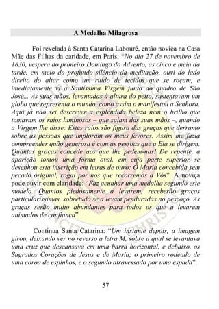 A Medalha Milagrosa

        Foi revelada à Santa Catarina Labouré, então noviça na Casa
Mãe das Filhas da caridade, em Paris: “No dia 27 de novembro de
1830, véspera do primeiro Domingo do Advento, às cinco e meia da
tarde, em meio do profundo silêncio da meditação, ouvi do lado
direito do altar como um ruído de tecidos que se roçam, e
imediatamente vi a Santíssima Virgem junto ao quadro de São
José... As suas mãos, levantadas à altura do peito, sustentavam um
globo que representa o mundo, como assim o manifestou a Senhora.
Aqui já não sei descrever a esplêndida beleza nem o brilho que
tomavam os raios luminosos – que saíam das suas mãos –, quando
a Virgem lhe disse: Estes raios são figura das graças que derramo
sobre as pessoas que imploram os meus favores. Assim me fazia
compreender quão generosa é com as pessoas que a Ela se dirigem.
Quantas graças concede aos que lhe pedem-nas! De repente, a
aparição tomou uma forma oval, em cuja parte superior se
desenhou esta inscrição em letras de ouro: Ó Maria concebida sem
pecado original, rogai por nós que recorremos a Vós”. A noviça
pode ouvir com claridade: “Faz acunhar uma medalha segundo este
modelo. Quantos piedosamente a levarem, receberão graças
particularíssimas, sobretudo se a levam penduradas no pescoço. As
graças serão muito abundantes para todos os que a levarem
animados de confiança”.

        Continua Santa Catarina: “Um instante depois, a imagem
girou, deixando ver no reverso a letra M, sobre a qual se levantava
uma cruz que descansava em uma barra horizontal, e debaixo, os
Sagrados Corações de Jesus e de Maria; o primeiro rodeado de
uma coroa de espinhos, e o segundo atravessado por uma espada”.


                                57
 
