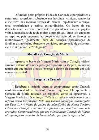 Difundida pelas próprias Filhas da Caridade e por piedosos e
entusiastas sacerdotes, sobretudo nos hospitais, clínicas, sanatórios
e inclusive nas mesmas frentes de batalha, rapidamente alcançou
uma popularidade e estima extraordinárias. Os frutos da sua
devoção eram visíveis: conversão de pecadores, ateus e pagãos,
volta à intensidade de fé de muitas almas tíbias...Tudo isto enquanto
ao espírito, pois enquanto ao corpo e ao material, os favores se
multiplicavam igualmente: cura de doenças, aproximação de
famílias distanciadas, abandono de vícios, preservação de acidentes,
etc. De aí o nome de “milagrosa”.

                 Medalha do Coração de Maria

       Aparece o busto da Virgem Maria com o Coração visível,
símbolo externo do amor e proteção especiais da Virgem, ao mesmo
tempo em que indica a nossa entrega e desejo de cumprir em tudo
com a sua vontade.

                       Insígnia da Cruzada

        Receberá a insígnia quem se comprometer como Cruzado
cordimariano desde o momento do seu ingresso. Ela apresenta o
Coração de Maria rodeado de espinhos, como se apresentou a
Virgem Maria às três crianças: “Abriu as mãos e nos comunicou o
reflexo dessa luz imensa. Nela nos víamos como que submergidos
em Deus (...) À frente da palma da mão direita de Nossa Senhora
estava um Coração cercado de espinhos que pareciam estar nele
cravados. Compreendemos que era o Imaculado Coração de Maria,
ultrajado pelos pecados da humanidade, que queria reparação”.



                                 58
 