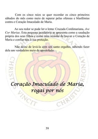 Com os cinco raios se quer recordar os cinco primeiros
sábados do mês como meio de reparar pelas ofensas e blasfêmias
contra o Coração Imaculado de Maria.

       Ao seu redor se pode ler o lema: Cruzada Cordimariana, Ave
Cor Mariae. Esta pequena jaculatória se apresenta como a saudação
própria dos seus filhos e como uma ocasião de louvar o Coração de
Maria e confiar-nos à sua proteção.

       Não deixe de levá-la com um santo orgulho, sabendo fazer
dela um verdadeiro meio de apostolado.




    Coração Imaculado de Maria,
           rogai por nós




                               59
 