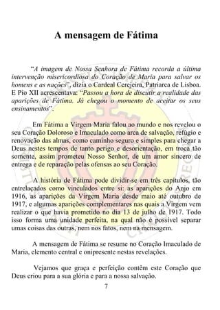 A mensagem de Fátima


       “A imagem de Nossa Senhora de Fátima recorda a última
intervenção misericordiosa do Coração de Maria para salvar os
homens e as nações”, dizia o Cardeal Cerejeira, Patriarca de Lisboa.
E Pio XII acrescentava: “Passou a hora de discutir a realidade das
aparições de Fátima. Já chegou o momento de aceitar os seus
ensinamentos”.

       Em Fátima a Virgem Maria falou ao mundo e nos revelou o
seu Coração Doloroso e Imaculado como arca de salvação, refúgio e
renovação das almas, como caminho seguro e simples para chegar a
Deus nestes tempos de tanto perigo e desorientação, em troca tão
somente, assim prometeu Nosso Senhor, de um amor sincero de
entrega e de reparação pelas ofensas ao seu Coração.

        A história de Fátima pode dividir-se em três capítulos, tão
entrelaçados como vinculados entre si: as aparições do Anjo em
1916, as aparições da Virgem Maria desde maio até outubro de
1917, e algumas aparições complementares nas quais a Virgem vem
realizar o que havia prometido no dia 13 de julho de 1917. Todo
isso forma uma unidade perfeita, na qual não é possível separar
umas coisas das outras, nem nos fatos, nem na mensagem.

       A mensagem de Fátima se resume no Coração Imaculado de
Maria, elemento central e onipresente nestas revelações.

       Vejamos que graça e perfeição contêm este Coração que
Deus criou para a sua glória e para a nossa salvação.
                                 7
 