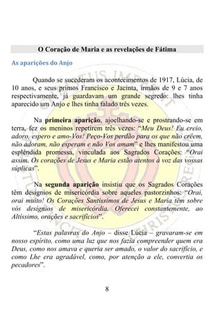 O Coração de Maria e as revelações de Fátima
As aparições do Anjo 

        Quando se sucederam os acontecimentos de 1917, Lúcia, de
10 anos, e seus primos Francisco e Jacinta, irmãos de 9 e 7 anos
respectivamente, já guardavam um grande segredo: lhes tinha
aparecido um Anjo e lhes tinha falado três vezes.

         Na primeira aparição, ajoelhando-se e prostrando-se em
terra, fez os meninos repetirem três vezes: “Meu Deus! Eu creio,
adoro, espero e amo-Vos! Peço-Vos perdão para os que não crêem,
não adoram, não esperam e não Vos amam” e lhes manifestou uma
esplêndida promessa, vinculada aos Sagrados Corações: “Orai
assim. Os corações de Jesus e Maria estão atentos à voz das vossas
súplicas”.

        Na segunda aparição insistiu que os Sagrados Corações
têm desígnios de misericórdia sobre aqueles pastorzinhos: “Orai,
orai muito! Os Corações Santíssimos de Jesus e Maria têm sobre
vós desígnios de misericórdia. Oferecei constantemente, ao
Altíssimo, orações e sacrifícios”.

       “Estas palavras do Anjo – disse Lúcia – gravaram-se em
nosso espírito, como uma luz que nos fazia compreender quem era
Deus, como nos amava e queria ser amado, o valor do sacrifício, e
como Lhe era agradável, como, por atenção a ele, convertia os
pecadores”.


                                8
 