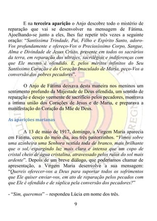 E na terceira aparição o Anjo descobre todo o mistério de
reparação que vai se desenvolver na mensagem de Fátima.
Ajoelhando-se junto a eles, lhes faz repetir três vezes a seguinte
oração: “Santíssima Trindade, Pai, Filho e Espírito Santo, adoro-
Vos profundamente e ofereço-Vos o Preciosíssimo Corpo, Sangue,
Alma e Divindade de Jesus Cristo, presente em todos os sacrários
da terra, em reparação dos ultrajes, sacrilégios e indiferenças com
que Ele mesmo é ofendido. E, pelos méritos infinitos do Seu
Santíssimo Coração e do Coração Imaculado de Maria, peço-Vos a
conversão dos pobres pecadores”.

       O Anjo de Fátima deixava desta maneira nos meninos um
sentimento profundo da Majestade de Deus ofendida, um sentido de
reparação e desejo veemente de sacrifício pelos pecadores, mostrava
a íntima união dos Corações de Jesus e de Maria, e preparava a
manifestação do Coração da Mãe de Deus.

As aparições marianas 

         A 13 de maio de 1917, domingo, a Virgem Maria aparecia
em Fátima, cerca do meio dia, aos três pastorzinhos. “Vimos sobre
uma azinheira uma Senhora vestida toda de branco, mais brilhante
que o sol, espargindo luz mais clara e intensa que um copo de
cristal cheio de água cristalina, atravessado pelos raios do sol mais
ardente”. Depois de um breve diálogo, que poderíamos chamar de
apresentação, a Virgem Maria desenvolve a sua mensagem:
“Quereis oferecer-vos a Deus para suportar todos os sofrimentos
que Ele quiser enviar-vos, em ato de reparação pelos pecados com
que Ele é ofendido e de súplica pela conversão dos pecadores?”

- “Sim, queremos” – respondeu Lúcia em nome dos três.

                                 9
 