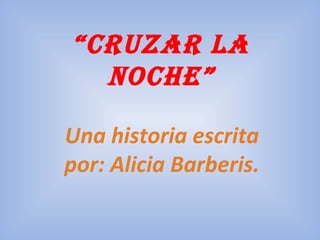 “cruzar la
noche”
Una historia escrita
por: Alicia Barberis.
 