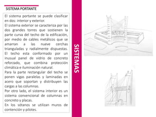 SISTEMA PORTANTE

SISTEMAS

El sistema portante se puede clasificar
en dos: interior y exterior.
El sistema exterior se caracteriza por las
dos grandes torres que sostienen la
parte curva del techo de la edificación,
por medio de cables metálicos que se
amarran a las nueve cerchas
trianguladas y radialmente dispuestas.
El techo esta conformado por un
inusual panel de vidrio de concreto
reforzado, que combina protección
climática e iluminación natural.
Para la parte rectangular del techo se
ponen vigas paralelas y laminadas en
acero que soportan y distribuyen las
cargas a las columnas.
Por otro lado, el sistema interior es un
sistema convencional de columnas en
concreto y placas.
En los sótanos se utilizan muros de
contención y pilotes.

 