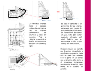 La estructura interior,
hacia
el
costado
rectangular, se maneja
con
un
sistema
convencional
de
columnas y placas en
concreto.
Para
la
cubierta en general se
diseño una estructura
de acero con cerchas y
vigas.

La loza de concreto y el
perímetro de los sótanos
construido con muros de
contención hacen las veces
de contenedor resistente
al agua. Esto, para evitar
cualquier elevación del
nivel freático que se
encontraba a solo 20 cm
debajo de la excavación.
El sector circular, fue techado
por 9 cerchas trianguladas y
radialmente dispuestas. Cada
una de estas con voladizo
hacia la parte sur. Los cables
que se amarran a las torres y
el entramado rectangular
sostienen las 9 cerchas y ese
tramo de la cubierta en
general.

 