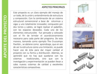 APORTE DEL PROYECTO

ASPECTOS PRINCIPALES
Este proyecto es un claro ejemplo del manejo de
un todo, de la unión y entendimiento de estructura
y composición. Con la combinación de un sistema
estructural convencional a base de columnas y
vigas y uno totalmente innovador, compuesto por
dos torres y cables, se logró realizar el pabellón,
con los espacios deseados. Cada uno de los
elementos estructurales fue pensado y colocado
con el fin de brindar el acondicionamiento
necesario para cada parte del programa. De esta
manera, tomando como ejemplo The Cruzcampo
Pavilión , se obtiene como aprendizaje, que en vez
de ver la estructura como una limitación, se puede
hacer uso de ésta para dar mayor calidad al
proyecto con su forma y distribución. Además, se
aprendió que no hay que quedarse con los
sistemas
tradicionales, sino que con la
investigación y experimentación se pueden llevar a
cabo nuevos sistemas de calidad y excelentes
características compositivas.

 