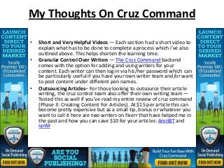 My Thoughts On Cruz Command

•   Short and Very Helpful Videos — Each section had a short video to
    explain what has to be done to complete a process which i’ve also
    outlined above. This helps shorten the learning time.
•   Granular Control Over Writers — The Cruz Command backend
    comes with the option for adding and using writers for your
    content. Each writer can then log in via his/her password which can
    be particularly useful if you have your own writer team and/or want
    to post content under different pen names.
•   Outsourcing Articles– For those looking to outsource their article
    writing, the cruz control team also offer their own writing team —
    Tested this as well if you’ve read my entire review of cruz command
    (Phase 3: Creating Content For Articles). At $15 per article this can
    become pretty expensive but as a small tip, bonus or whatever you
    want to call it here are two writers on fiverr that have helped me in
    the past and how you can save $10 for your articles: AmitBT and
    IanM
 