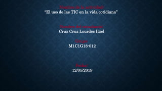 Nombre de la actividad:
“El uso de las TIC en la vida cotidiana”
Nombre del estudiante:
Cruz Cruz Lourdes Itzel
Grupo:
M1C1G18-012
Fecha:
12/05/2019
 