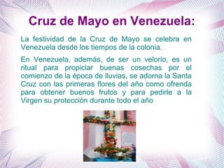 Cruz de Mayo en Venezuela:
La festividad de la Cruz de Mayo se celebra en
Venezuela desde los tiempos de la colonia.
En Venezuela, además, de ser un velorio, es un
ritual para propiciar buenas cosechas por el
comienzo de la época de lluvias, se adorna la Santa
Cruz con las primeras flores del año como ofrenda
para obtener buenos frutos y para pedirle a la
Virgen su protección durante todo el año
 