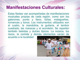 Manifestaciones Culturales:
Estas fiestas van acompañadas de manifestaciones
musicales propias de cada región, como son los
galerones, punto y llano, fulías, malagueñas,
romances y tonos. Los instrumentos utilizados son
el cuatro, la mandolina, la guitarra, el tambor
cuadrado, las maracas y el acordeón. Se reparten
también bebidas y dulces típicos. La música, los
rezos, la comida y demás elementos varían de
acuerdo a la localidad
 