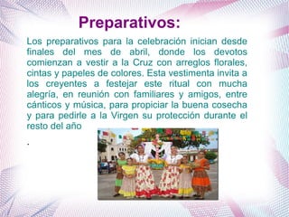 Preparativos:
Los preparativos para la celebración inician desde
finales del mes de abril, donde los devotos
comienzan a vestir a la Cruz con arreglos florales,
cintas y papeles de colores. Esta vestimenta invita a
los creyentes a festejar este ritual con mucha
alegría, en reunión con familiares y amigos, entre
cánticos y música, para propiciar la buena cosecha
y para pedirle a la Virgen su protección durante el
resto del año
.
 