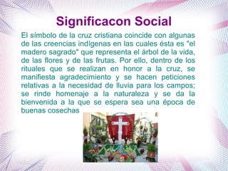El símbolo de la cruz cristiana coincide con algunas
de las creencias indígenas en las cuales ésta es "el
madero sagrado" que representa el árbol de la vida,
de las flores y de las frutas. Por ello, dentro de los
rituales que se realizan en honor a la cruz, se
manifiesta agradecimiento y se hacen peticiones
relativas a la necesidad de lluvia para los campos;
se rinde homenaje a la naturaleza y se da la
bienvenida a la que se espera sea una época de
buenas cosechas
Significacon Social
 
