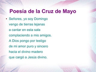 Poesía de la Cruz de Mayo
● Señores, yo soy Domingo
vengo de tierras lejanas
a cantar en esta sala
complaciendo a mis amigos.
A Dios pongo por testigo
de mi amor puro y sincero
hacia el divino madero
que cargó a Jesús divino.
 