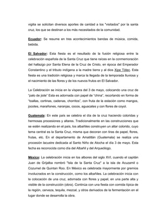 vigilia se solicitan diversos aportes de caridad a los "visitados" por la santa
cruz, los que se destinan a los más necesitados de la comunidad.
Ecuador: Se resume en tres acontecimientos bandas de música, comida,
bebida.
El Salvador: Esta fiesta es el resultado de la fusión religiosa entre la
celebración española de la Santa Cruz que tiene raíces en la conmemoración
del hallazgo por Santa Elena de la Cruz de Cristo, en época del Emperador
Constantino y el tributo indígena a la madre tierra y al dios Xipe Tótec. Esta
fiesta es una tradición religiosa y marca la llegada de la temporada lluviosa y
el nacimiento de las flores y de los nuevos frutos en El Salvador.
La Celebración se inicia en la víspera del 3 de mayo, colocando una cruz de
“palo de jiote” Esta es adornada con papel de “china”, recortando en forma de
“toallas, cortinas, cadenas, chorritos”, con fruta de la estación como mangos,
jocotes, marañones, naranjas, cocos, aguacates y con flores de coyol.
Guatemala: En este país se celebra el día de la cruz haciendo coloridas y
hermosas procesiones y altares. Tradicionalmente en las construcciones que
se estén realizando en el país, los albañiles construyen un altar colorido, cuyo
tema central es la Santa Cruz, misma que decoran con tiras de papel, flores,
frutas, etc. En el departamento de Amatitlán (Guatemala) se realiza una
procesión lacustre dedicada al Santo Niño de Atocha el día 3 de mayo. Esta
fecha es reconocida como día del Albañil y del Arqueólogo.
México: La celebración inicia en los albores del siglo XVI, cuando el capitán
Juan de Grijalba nombró "Isla de la Santa Cruz" a la isla de Acuzamil o
Cozumel de Quintan Roo. En México es celebrada mayormente por gremios
involucrados en la construcción, como los albañiles. La celebración inicia con
la colocación de una cruz, adornada con flores y papel, en una parte alta y
visible de la construcción (obra). Continúa con una fiesta con comida típica de
la región, cerveza, tequila, mezcal, y otros derivados de la fermentación en el
lugar donde se desarrolla la obra.

 