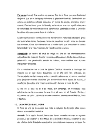 Paraguay:Kurusú Ara se dice en guaraní Día de la Cruz y es una festividad
religiosa, que en el paraguay interviene la gastronomía en su celebración. Se
adorna un árbol con chipas colgadas, en forma de argolla, animales, cruz y
rosario. Esto se llama gruta del laurel y se le coloca una cruz significativa para
la comunidad por motivo histórico o sentimental. Esta festividad es la unión de
la cultura aborigen guaraní con la cristiana.
La aborigen guaraní con la presencia de elementos naturales: el árbol o gruta
del laurel y las chipas (hecha de harina de mandioca o maíz) entre las formas:
los animales. Estos son elementos de la madre tierra que simbolizan el culto a
la fertilidad y a la vida. Tradición, fe y gastronomía se unen.
Venezuela: El velorio de cruz de mayo es una de las manifestaciones
culturales más ricas del Oriente venezolano (Carupano). Se ha transmitido de
generación en generación desde la colonia, mezclándose con aportes
indígenas y africanos.
Es la celebración en la cual la Iglesia Católica recuerda el hallazgo del
madero en el cual murió Jesucristo, en el año 324. Sin embargo, en
Venezuela ha evolucionado y se ha convertido además en un velorio, un ritual
para propiciar buenas cosechas (por el comienzo de la época de lluvias), y
una forma de pedirle a la virgen su protección durante el resto del año.
El día de la cruz es el 3 de mayo. Sin embargo, en Venezuela esta
celebración se lleva a cabo durante todo el mes, en el Oriente, Centro y
Occidente del país. Los únicos estados donde no se celebra son Mérida, Zulia
y Táchira.
1.7. LAS CRUCES EN EL PERU
El Perú es uno de los países que más a cultivado la devoción alas cruces
debido a su realidad histórica.
Ancash: En la región Ancash, las cruces tienen sus celebraciones en algunos
pueblos, y se celebran el 3 de Mayo. En la ciudad de Huaráz, celebran la cruz
del «Señor de la Soledad» amenizados con música de quenas y bombos. De

 