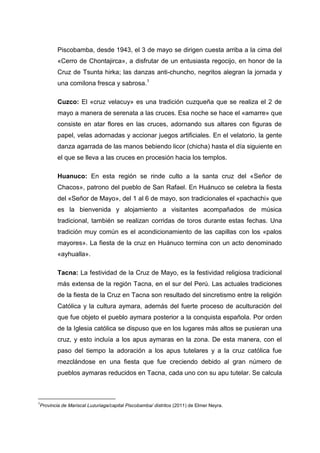 Piscobamba, desde 1943, el 3 de mayo se dirigen cuesta arriba a la cima del
«Cerro de Chontajirca», a disfrutar de un entusiasta regocijo, en honor de la
Cruz de Tsunta hirka; las danzas anti-chuncho, negritos alegran la jornada y
una comilona fresca y sabrosa.1
Cuzco: El «cruz velacuy» es una tradición cuzqueña que se realiza el 2 de
mayo a manera de serenata a las cruces. Esa noche se hace el «amarre» que
consiste en atar flores en las cruces, adornando sus altares con figuras de
papel, velas adornadas y accionar juegos artificiales. En el velatorio, la gente
danza agarrada de las manos bebiendo licor (chicha) hasta el día siguiente en
el que se lleva a las cruces en procesión hacia los templos.
Huanuco: En esta región se rinde culto a la santa cruz del «Señor de
Chacos», patrono del pueblo de San Rafael. En Huánuco se celebra la fiesta
del «Señor de Mayo», del 1 al 6 de mayo, son tradicionales el «pachachi» que
es la bienvenida y alojamiento a visitantes acompañados de música
tradicional, también se realizan corridas de toros durante estas fechas. Una
tradición muy común es el acondicionamiento de las capillas con los «palos
mayores». La fiesta de la cruz en Huánuco termina con un acto denominado
«ayhualla».
Tacna: La festividad de la Cruz de Mayo, es la festividad religiosa tradicional
más extensa de la región Tacna, en el sur del Perú. Las actuales tradiciones
de la fiesta de la Cruz en Tacna son resultado del sincretismo entre la religión
Católica y la cultura aymara, además del fuerte proceso de aculturación del
que fue objeto el pueblo aymara posterior a la conquista española. Por orden
de la Iglesia católica se dispuso que en los lugares más altos se pusieran una
cruz, y esto incluía a los apus aymaras en la zona. De esta manera, con el
paso del tiempo la adoración a los apus tutelares y a la cruz católica fue
mezclándose en una fiesta que fue creciendo debido al gran número de
pueblos aymaras reducidos en Tacna, cada uno con su apu tutelar. Se calcula

1

Provincia de Mariscal Luzuriaga/capital Piscobamba/ distritos (2011) de Elmer Neyra.

 