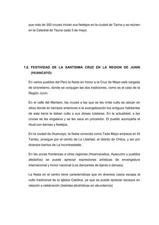 que más de 300 cruces inician sus festejos en la ciudad de Tacna y se reúnen
en la Catedral de Tacna cada 3 de mayo.

1.8. FESTIVIDAD DE LA SANTISIMA CRUZ EN LA REGION DE JUNIN
(HUANCAYO)
En varios pueblos del Perú la fiesta en honor a la Cruz de Mayo está cargada
de sincretismo, donde se conjugan las dos tradiciones, como es el caso de la
Región Junín.
En el valle del Mantaro, las cruces a las que se les rinde culto se ubican en
sitios donde en tiempos anteriores a la evangelización los antiguos habitantes
de esta tierra le daban culto a sus dioses tutelares. En la actualidad, a las
cruces se les engalana y se les saca en procesión. El pueblo acompaña el
ritual con danzas y festejos.
En la ciudad de Huancayo, la fiesta conocida como Taita Mayo empieza en El
Tambo, prosigue por el cerrito de La Libertad, el distrito de Chilca, y así por
diversos barrios de La Incontrastable.
En las zonas fronterizas a otras regiones (Huancavelica, Ayacucho y pueblos
aledaños) se puede apreciar expresiones artísticas de envergadura
internacional y honor nacional (Los danzantes de tijeras o dansaq)
La fiesta en el centro tiene características que en diversos casos escapa al
culto tradicional de la Iglesia Católica, ya que se puede apreciar excesos en
relación a celebración (bebidas alcohólicas en abundancia)

 