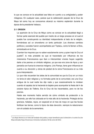 lo que se conoce en la actualidad sea falso en cuanto a su antigüedad y poder
milagroso. En cualquier caso, parece que la celebración popular de la Cruz de
Mayo tal como hoy se conocemos alcanzó su máximo esplendor durante la
época de la presidente Velasco.
2.1. ORIGEN
La aparición de la Cruz de Mayo como se conoce en la actualidad llegó a
formar parte esencial del pueblo por medio de un largo proceso en el cual el
pueblo fue construyendo su identidad independiente al lado de la religión,
formándose así un sincretismo un tanto particular. Los diversos cambios
políticos y sociales fueron acompañados por Taytacu, como le llaman a Dios,
simbolizado en la Cruz.
Cuentan los mayores que no saben exactamente como y quien trajo la Cruz al
pueblo2; lo más probable es que el hacendado por influencia de los
misioneros Franciscanos que iban a intercambiar víveres hayan sugerido
darle a los peones un símbolo religioso, ya que esa era zona de Apus y aun
persistía con fuerza la creencia indígena. Lirio Pampa, tiene gran influencia en
cuanto a su devoción y obras de piedad de la rama Franciscana en su más
pura interpretación.
Lo que más recuerdan los taitas de la comunidad es que la Cruz en un inicio
no tenia el valor religioso y no formaba parte de la comunidad, era una Cruz
antigua de la cual nadie les dijo nada y que ocasionalmente la miraban
cuando el capataz de la hacienda la bajaba para acompañar la fiesta del 4 de
octubre típica de Telleria. Era la Cruz de los hacendados, pero no de los
peones.
Hasta ese momento había servido de cómo símbolo de protección a la
hacienda, por ello fue colocada en lo más alto de la hacienda. Protegía de los
granizos, heladas, rayos, en especial en el mes de mayo en que las lluvias
fertilizan las tierras, como lo típico de ésta devoción, siempre la relacionaron
con el cuidado de la sementera.

2

Luis Rojas Romero es el nieto del fundador del pueblo y mayor benefactor para la devoción a la santa Cruz de
Mayo (Amadeo Rojas Hinostroza). Entrevista realizada el 20 de Junio del 2012.

 