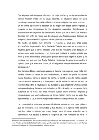 Con el pasar del tiempo se olvidaron de bajar la Cruz y las inclemencias del
tiempo hicieron mella en la Cruz; además, la situación social del país
contribuyo a que se descuidara el único símbolo religioso que tenía la zona.
En el colmo del olvido la sacaron de su lugar alto desde donde vigilaba y
protegía a los campesinos de los desastres naturales. Simplemente la
abandonaron en la puerta del cementerio, hasta que se la llevó Don Mariano
Barboza con el fin de hacer uso de ella para una fogata aunque después se
arrepintió de su intención y pasó a formar parte de sus bienes.
“Mi madre se sentía muy enferma

y recordó la Cruz que años antes

acompañaba la procesión de la fiesta de Telleria, entonces se encomendó a
Taytacu, para que la salve, pasados unos días se recupero. Días después un
vecino suyo tenia problemas , un burro que cuidaba a medias estaba por
morir y él se encontraba preocupado porque tenía que pagar al dueño y no
contaba con que, así que Doña Catalina Hinostroza le recomendó pedirle a
taytacu para que interceda por él, al día siguiente inesperadamente el burro
se recuperó.”3
Don Amadeo Rojas, que había viajado a Cañete regreso a su lugar natal con
fuertes dolores a causa de una enfermedad, al verlo tan grave su madre
mama Catalina, como le decían de cariño, le contó lo que le había pasado
cuando estaba enferma y lo inesperado de la salvación de su vecino. Le
recomendó pedirle a Taytacu por su malestar y que arregle la Cruz que antes
estaba en lo alto y divisaba toda la hacienda; Don Amadeo al percatarse de la
ausencia de la Cruz por años decidió buscar aquel símbolo religioso y
retocarlo para que vuelva al pueblo de donde habían hecho que se aleje. Por
algún tiempo la Cruz estuvo hospedada en la casa del patriarca del pueblo.
La comunidad al enterarse de que tal reliquia estaba en una casa pidieron
que se devuelva a la comunidad y fue llevada a la Iglesia más cercana
mientras ellos construían un nuevo hogar para el nuevo miembro de la
comunidad. Fue llevada a Telleria a la Iglesia de “San Francisco de Asís - 4
3

Entrevista realizada en enero del 2012 a Amadeo Rojas Hinostroza, días antes de su muerte a la edad de 110
años. Amadeo es hijo de Doña Catalina Hinostroza y es fundador del actual centro comunero de Lirio Pampa.
facilitado en la época de Velasco después de la reforma agraria.

 