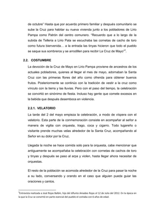 de octubre” Hasta que por acuerdo primero familiar y después comunitario se
sube la Cruz para habitar su nueva vivienda junto a los pobladores de Lirio
Pampa como Patrón del centro comunero. “Recuerdo que a lo largo de la
subida de Telleria a Lirio Pata se escuchaba las cornetas de cacho de toro
como futura bienvenida… a la entrada las tinyas hicieron que todo el pueblo
se saque sus sombreros y se arrodillen para recibir La Cruz de Mayo”4.
2.2. COSTUMBRE
La devoción de la Cruz de Mayo en Lirio Pampa proviene de ancestros de los
actuales pobladores, quienes al llegar el mes de mayo, adornaban la Santa
Cruz con las primeras flores del año como ofrenda para obtener buenos
frutos. Posteriormente se continúo con la tradición de vestir a la cruz como
vínculo con la tierra y las lluvias. Pero con el paso del tiempo, la celebración
se convirtió en sinónimo de fiesta. Incluso hay gente que comete excesos en
la bebida que después desemboca en violencia.
2.2.1. VELATORIO
La tarde del 2 del mayo empieza la celebración, a modo de víspera con el
velatorio. Esta parte de la conmemoración consiste en acompañar al señor a
manera de vigilia con orquesta, trago, coca y cigarro. Todo lugareño o
visitante prende muchas velas alrededor de la Santa Cruz, acompañando al
Señor en su dolor por la Cruz.
Llegada la noche se hace comida solo para la orquesta, cabe mencionar que
antiguamente se acompañaba la celebración con cornetas de cachos de toro
y tinyas y después se paso al arpa y violen, hasta llegar ahora necesitar de
orquestas.
El resto de la población se acomoda alrededor de la Cruz para pasar la noche
a su lado, conversando y orando en el caso que alguien pueda guiar las
oraciones y cantos.

4

Entrevista realizada a José Rojas Balbín, hijo del difunto Amadeo Rojas el 12 de Julio del 2012. En la época en
la que la Cruz se convirtió en parte esencial del pueblo el contaba con 6 años de edad.

 