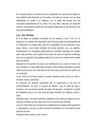 Es necesario tener en cuenta que fue la población sin ayuda de la Iglesia la
que implanto esta devoción en el pueblo, y por ello no cuentan con un ritual
establecido en cuanto a lo religioso, con el pasar del tiempo han ido
innovando dependiendo de su sentir. Por otro lado, este tipo de devoción
natural y espontánea carente de una liturgia establecida es consecuencia del
descuido eclesiástico.
2.2.2. DIA CENTRAL
El 3 de Mayo se empieza la jornada por la mañana, a las 7: 00 a.m, el
desayuno es cortesía del mayordomo de turno para todos los participantes de
la celebración. El pueblo hace gala de la exquisitez de sus productos maíz,
papa, habas y una buena variedad de carnes (carnero, res, cuy, gallina).
Antiguamente se convidaba pachamanca en grandes bandejas de madera
para cada persona, con el paso de los años se cocina el famoso mondongo
que es una sopa de maíz pelado propio de la zona con mucha carne oreada
para la ocasión.
Después de tal aperitivo se pasa a la celebración de la misa en honor a la
Cruz de Mayo, en esta celebración litúrgica se lleva acabo el bautizo de varios
niños, ya que es el único día del año que hay misa y en el que se cuenta con
un sacerdote.
A las 10:00 a.m se lleva acabo el evento deportivo para el que se invita a
diversos anexos, provincias.
El almuerzo es también solventado por el mayordomo y los que se
comprometieron, se sirve un cuenco de Patachi

que es sopa de trigo y

verduras, con una buena porción de carne. El segundo, consiste en un plato
de Papallinca que no es otra cosa de papa triturada con aderezo, carne y
arroz.
Después salen a la plaza bailando y bebiendo licor hasta que llegue la cena,
siempre cuidando que las velas de la Cruz no se terminen del todo.
La cena como todas las comidas de la celebración es cortesía del mayordomo
o mayordomos, se sirve un gran cuenco de Zaralahua, es una sopa de maíz
típica de la zona.
Posteriormente, todos se van a dormir.

 