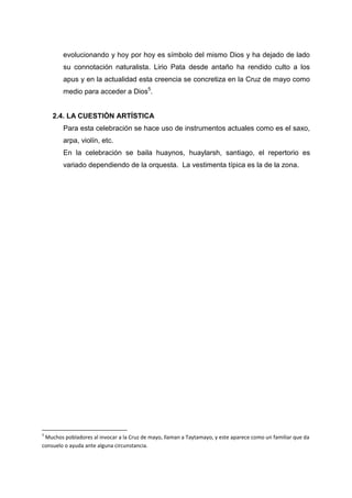 evolucionando y hoy por hoy es símbolo del mismo Dios y ha dejado de lado
su connotación naturalista. Lirio Pata desde antaño ha rendido culto a los
apus y en la actualidad esta creencia se concretiza en la Cruz de mayo como
medio para acceder a Dios5.

2.4. LA CUESTIÓN ARTÍSTICA
Para esta celebración se hace uso de instrumentos actuales como es el saxo,
arpa, violín, etc.
En la celebración se baila huaynos, huaylarsh, santiago, el repertorio es
variado dependiendo de la orquesta. La vestimenta típica es la de la zona.

5

Muchos pobladores al invocar a la Cruz de mayo, llaman a Taytamayo, y este aparece como un familiar que da
consuelo o ayuda ante alguna circunstancia.

 