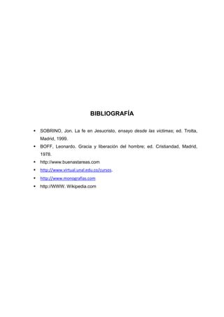 BIBLIOGRAFÍA


SOBRINO, Jon. La fe en Jesucristo, ensayo desde las victimas; ed. Trotta,
Madrid, 1999.



BOFF, Leonardo. Gracia y liberación del hombre; ed. Cristiandad, Madrid,
1978.



http://www.buenastareas.com



http://www.virtual.unal.edu.co/cursos.



http://www.monografias.com



http://WWW. Wikipedia.com

 