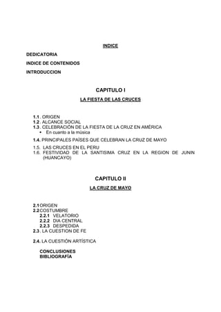 INDICE
DEDICATORIA
INDICE DE CONTENIDOS
INTRODUCCION

CAPITULO I
LA FIESTA DE LAS CRUCES

1.1 . ORIGEN
1.2 . ALCANCE SOCIAL
1.3 . CELEBRACIÓN DE LA FIESTA DE LA CRUZ EN AMÉRICA
 En cuanto a la música
1.4. PRINCIPALES PAÍSES QUE CELEBRAN LA CRUZ DE MAYO
1.5. LAS CRUCES EN EL PERU
1.6. FESTIVIDAD DE LA SANTISIMA CRUZ EN LA REGION DE JUNIN
(HUANCAYO)

CAPITULO II
LA CRUZ DE MAYO

2.1 ORIGEN
2.2 COSTUMBRE
2.2.1 VELATORIO
2.2.2 DIA CENTRAL
2.2.3 DESPEDIDA
2.3 . LA CUESTION DE FE
2.4. LA CUESTIÓN ARTÍSTICA
CONCLUSIONES
BIBLIOGRAFÍA

 