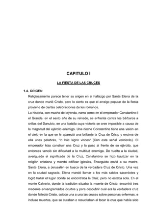 CAPITULO I
LA FIESTA DE LAS CRUCES
1.4 . ORIGEN
Religiosamente parece tener su origen en el hallazgo por Santa Elena de la
cruz donde murió Cristo, pero lo cierto es que el arraigo popular de la fiesta
proviene de ciertas celebraciones de los romanos.
La historia, con mucho de leyenda, narra como en el emperador Constantino I
el Grande, en el sexto año de su reinado, se enfrenta contra los bárbaros a
orillas del Danubio, en una batalla cuya victoria se cree imposible a causa de
la magnitud del ejército enemigo. Una noche Constantino tiene una visión en
el cielo en la que se le apareció una brillante la Cruz de Cristo y encima de
ella unas palabras, "In hoc signo vinces" (Con esta señal vencerás). El
emperador hizo construir una Cruz y la puso al frente de su ejército, que
entonces venció sin dificultad a la multitud enemiga. De vuelta a la ciudad,
averiguado el significado de la Cruz, Constantino se hizo bautizar en la
religión cristiana y mandó edificar iglesias. Enseguida envió a su madre,
Santa Elena, a Jerusalén en busca de la verdadera Cruz de Cristo. Una vez
en la ciudad sagrada, Elena mandó llamar a los más sabios sacerdotes y
logró hallar el lugar donde se encontraba la Cruz, pero no estaba sola. En el
monte Calvario, donde la tradición situaba la muerte de Cristo, encontró tres
maderos ensangrentados ocultos y para descubrir cuál era la verdadera cruz
donde falleció Cristo, colocó una a una las cruces sobre personas enfermas, e
incluso muertos, que se curaban o resucitaban al tocar la cruz que había sido

 