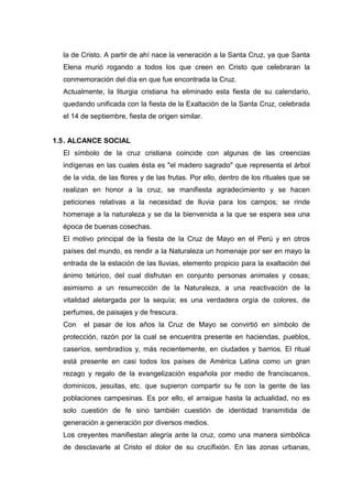 la de Cristo. A partir de ahí nace la veneración a la Santa Cruz, ya que Santa
Elena murió rogando a todos los que creen en Cristo que celebraran la
conmemoración del día en que fue encontrada la Cruz.
Actualmente, la liturgia cristiana ha eliminado esta fiesta de su calendario,
quedando unificada con la fiesta de la Exaltación de la Santa Cruz, celebrada
el 14 de septiembre, fiesta de origen similar.

1.5 . ALCANCE SOCIAL
El símbolo de la cruz cristiana coincide con algunas de las creencias
indígenas en las cuales ésta es "el madero sagrado" que representa el árbol
de la vida, de las flores y de las frutas. Por ello, dentro de los rituales que se
realizan en honor a la cruz, se manifiesta agradecimiento y se hacen
peticiones relativas a la necesidad de lluvia para los campos; se rinde
homenaje a la naturaleza y se da la bienvenida a la que se espera sea una
época de buenas cosechas.
El motivo principal de la fiesta de la Cruz de Mayo en el Perú y en otros
países del mundo, es rendir a la Naturaleza un homenaje por ser en mayo la
entrada de la estación de las lluvias, elemento propicio para la exaltación del
ánimo telúrico, del cual disfrutan en conjunto personas animales y cosas;
asimismo a un resurrección de la Naturaleza, a una reactivación de la
vitalidad aletargada por la sequía; es una verdadera orgía de colores, de
perfumes, de paisajes y de frescura.
Con

el pasar de los años la Cruz de Mayo se convirtió en símbolo de

protección, razón por la cual se encuentra presente en haciendas, pueblos,
caseríos, sembradíos y, más recientemente, en ciudades y barrios. El ritual
está presente en casi todos los países de América Latina como un gran
rezago y regalo de la evangelización española por medio de franciscanos,
dominicos, jesuitas, etc. que supieron compartir su fe con la gente de las
poblaciones campesinas. Es por ello, el arraigue hasta la actualidad, no es
solo cuestión de fe sino también cuestión de identidad transmitida de
generación a generación por diversos medios.
Los creyentes manifiestan alegría ante la cruz, como una manera simbólica
de desclavarle al Cristo el dolor de su crucifixión. En las zonas urbanas,

 