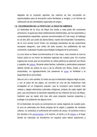 alejadas de la vocación agrícola, los velorios se han convertido en
oportunidades para el encuentro entre familiares y amigos, y en formas de
ratificación de las identidades regionales de origen.
1.6 . CELEBRACIÓN DE LA FIESTA DE LA CRUZ EN AMÉRICA
La festividad de la Cruz de Mayo fue traída a esta parte del continente
americano, al igual que otras celebraciones tradicionales, por los sacerdotes y
conquistadores españoles, quienes conmemoraban el 3 de mayo, el hallazgo
en el año 324, por parte de Santa Elena, madre del emperador Constantino,
de la cruz donde murió Cristo, sin embargo estudiosos de las costumbres
europeas aseguran, que antes de este suceso, los pobladores de ese
continente, realizaban rituales para festejar la llegada de la primavera.
La cruz tiene su fiesta conmemorativa el 3 de mayo, mes durante el cual se
hacen actos en su honor en distintas regiones de nuestro país. En muchos
lugares las cruces que se encuentran en sitios públicos se adornan con flores
y papeles de colores. Durante estas fechas, cofradías y particulares preparan
altares donde se coloca la cruz y se la ofrenda con flores, frutas y cirios
encendidos, en agradecimiento por preservar la salud, la fertilidad y la
seguridad de la comunidad.
Sea en uno u otro sentido, lo cierto es que la festividad religiosa llegó al país,
y con el paso de los siglos, se convirtió en una de las tradiciones más
arraigadas en el imaginario popular, que le incorporó para hacerla mas
vistosa y alegre elementos culturales indígenas, propios de cada región del
país, que convirtieron la devoción española en los Velorios de Cruz de Mayo,
tradición que se repite año tras año para propiciar buenas cosechas y
proteger a la población de alguna ruina.
En la festividad, tal como se conmemora en varias regiones de nuestro país,
la cruz es adornada con flores propias de la región y papeles de variados
colores, no simboliza el sufrimiento del martirio de Jesús. Al contrario invita a
los devotos a la comunicación, a la reunión, al canto y a la música, y el lugar
donde es colocada se transforma en espacio para elevar peticiones y

 