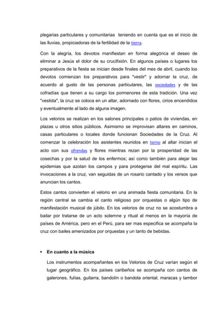 plegarias particulares y comunitarias teniendo en cuenta que es el inicio de
las lluvias, propiciadoras de la fertilidad de la tierra.
Con la alegría, los devotos manifiestan en forma alegórica el deseo de
eliminar a Jesús el dolor de su crucifixión. En algunos países o lugares los
preparativos de la fiesta se inician desde finales del mes de abril, cuando los
devotos comienzan los preparativos para "vestir" y adornar la cruz, de
acuerdo al gusto de las personas particulares, las sociedades y de las
cofradías que tienen a su cargo los pormenores de esta tradición. Una vez
"vestida", la cruz se coloca en un altar, adornado con flores, cirios encendidos
y eventualmente al lado de alguna imagen.
Los velorios se realizan en los salones principales o patios de viviendas, en
plazas u otros sitios públicos. Asimismo se improvisan altares en caminos,
casas particulares o locales donde funcionan Sociedades de la Cruz. Al
comenzar la celebración los asistentes reunidos en torno al altar inician el
acto con sus ofrendas y flores mientras rezan por la prosperidad de las
cosechas y por la salud de los enfermos; así como también para alejar las
epidemias que azotan los campos y para protegerse del mal espíritu. Las
invocaciones a la cruz, van seguidas de un rosario cantado y los versos que
anuncian los cantos.
Estos cantos convierten el velorio en una animada fiesta comunitaria. En la
región central se cambia el canto religioso por orquestas o algún tipo de
manifestación musical de júbilo. En los velorios de cruz no se acostumbra a
bailar por tratarse de un acto solemne y ritual al menos en la mayoría de
países de América, pero en el Perú, para ser mas especifica se acompaña la
cruz con bailes amenizados por orquestas y un tanto de bebidas.



En cuanto a la música
Los instrumentos acompañantes en los Velorios de Cruz varían según el
lugar geográfico. En los países caribeños se acompaña con cantos de
galerones, fulías, guitarra, bandolín o bandola oriental, maracas y tambor

 