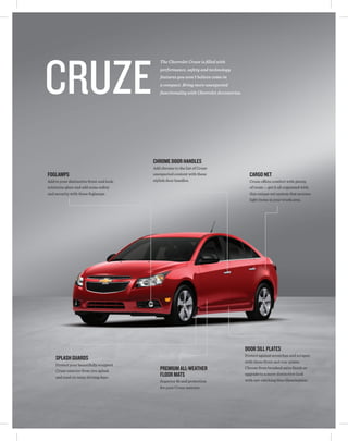 Cruze
                                             The Chevrolet Cruze is filled with
                                             performance, safety and technology
                                             features you won't believe come in
                                             a compact. Bring more unexpected
                                             functionality with Chevrolet Accessories.




                                          CHROME DOOR HANDLES
                                          Add chrome to the list of Cruze
FOGLAMPS                                  unexpected content with these                    CARGO NET
Add to your distinctive front-end look,   stylish door handles.                            Cruze offers comfort with plenty
minimize glare and add some safety                                                         of room — get it all organized with
and security with these foglamps.                                                          this unique net system that secures
                                                                                           light items in your trunk area.




                                                                                         DOOR SILL PLATES
                                                                                         Protect against scratches and scrapes
    SPLASH GUARDS                                                                        with these front and rear plates.
    Protect your beautifully sculpted
    Cruze exterior from tire splash          PREMIUM ALL-WEATHER                         Choose from brushed satin finish or

    and mud on rainy driving days.           FLOOR MATS                                  upgrade to a more distinctive look
                                             Superior fit and protection                 with eye-catching blue illumination.
                                             for your Cruze interior.
 