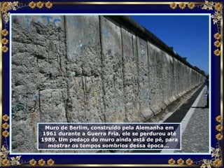 Muro de Berlim, construído pela Alemanha em 1961 durante a Guerra Fria, ele se perdurou até 1989. Um pedaço do muro ainda está de pé, para mostrar os tempos sombrios dessa época...  