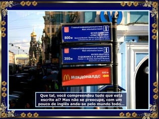 Que tal, você compreendeu tudo que está escrito aí? Mas não se preocupe, com um pouco de inglês anda-se pelo mundo todo... 