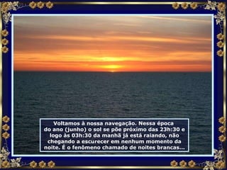 Voltamos à nossa navegação. Nessa época  do ano (junho) o sol se põe próximo das 23h:30 e logo às 03h:30 da manhã já está raiando, não chegando a escurecer em nenhum momento da noite. É o fenômeno chamado de noites brancas... 
