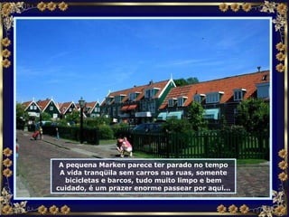 A pequena Marken parece ter parado no tempo A vida tranqüila sem carros nas ruas, somente bicicletas e barcos, tudo muito limpo e bem cuidado, é um prazer enorme passear por aqui... 