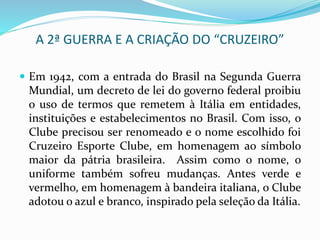 A 2ª GUERRA E A CRIAÇÃO DO “CRUZEIRO”
 Em 1942, com a entrada do Brasil na Segunda Guerra
Mundial, um decreto de lei do governo federal proibiu
o uso de termos que remetem à Itália em entidades,
instituições e estabelecimentos no Brasil. Com isso, o
Clube precisou ser renomeado e o nome escolhido foi
Cruzeiro Esporte Clube, em homenagem ao símbolo
maior da pátria brasileira. Assim como o nome, o
uniforme também sofreu mudanças. Antes verde e
vermelho, em homenagem à bandeira italiana, o Clube
adotou o azul e branco, inspirado pela seleção da Itália.
 
